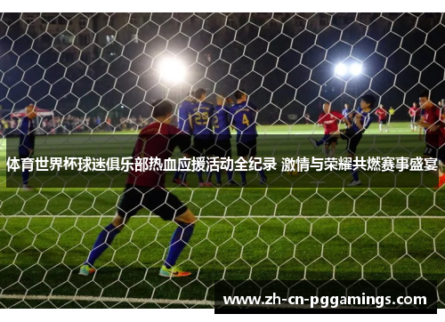 体育世界杯球迷俱乐部热血应援活动全纪录 激情与荣耀共燃赛事盛宴
