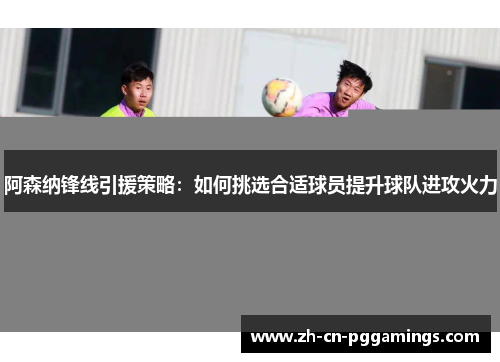 阿森纳锋线引援策略：如何挑选合适球员提升球队进攻火力
