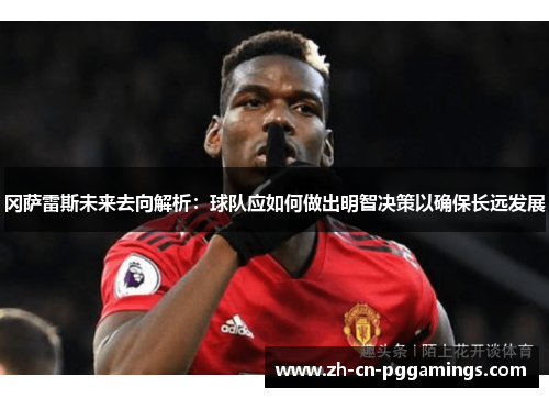 冈萨雷斯未来去向解析：球队应如何做出明智决策以确保长远发展