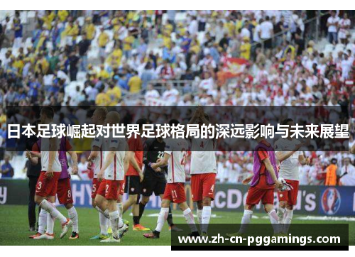 日本足球崛起对世界足球格局的深远影响与未来展望