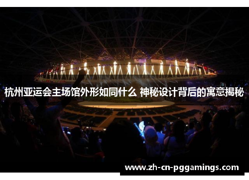 杭州亚运会主场馆外形如同什么 神秘设计背后的寓意揭秘