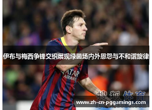 伊布与梅西争锋交织展现绿茵场内外恩怨与不和谐旋律