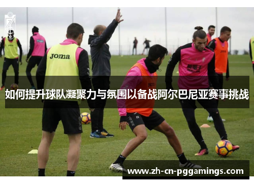 如何提升球队凝聚力与氛围以备战阿尔巴尼亚赛事挑战