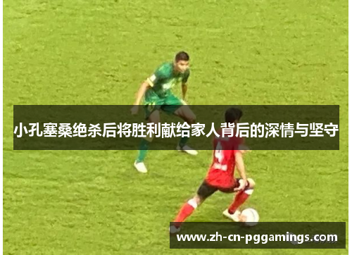 小孔塞桑绝杀后将胜利献给家人背后的深情与坚守