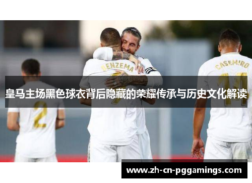 皇马主场黑色球衣背后隐藏的荣耀传承与历史文化解读