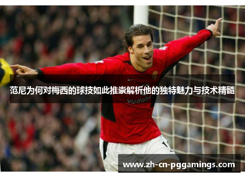 范尼为何对梅西的球技如此推崇解析他的独特魅力与技术精髓