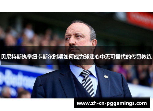 贝尼特斯执掌纽卡斯尔时期如何成为球迷心中无可替代的传奇教练