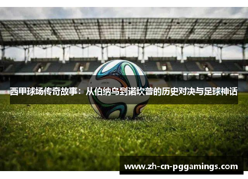 西甲球场传奇故事:从伯纳乌到诺坎普的历史对决与足球神话 西甲球场传奇故事:从伯纳乌到诺坎普的历史对决与足球神话